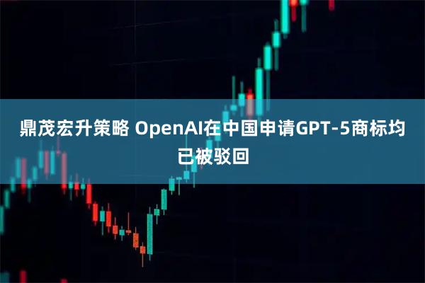 鼎茂宏升策略 OpenAI在中国申请GPT-5商标均已被驳回