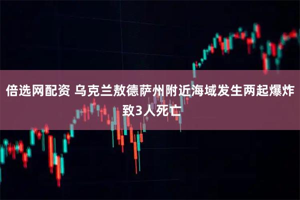 倍选网配资 乌克兰敖德萨州附近海域发生两起爆炸 致3人死亡
