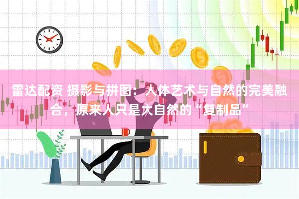 雷达配资 摄影与拼图：人体艺术与自然的完美融合，原来人只是大自然的“复制品”