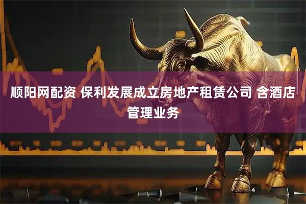 顺阳网配资 保利发展成立房地产租赁公司 含酒店管理业务