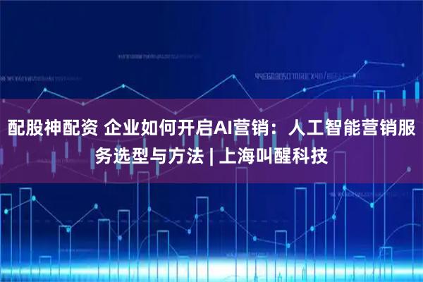 配股神配资 企业如何开启AI营销：人工智能营销服务选型与方法 | 上海叫醒科技