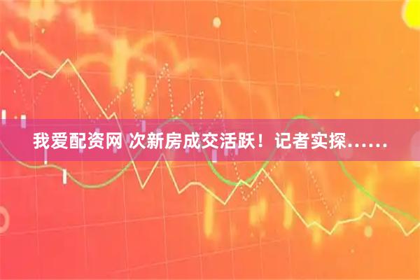 我爱配资网 次新房成交活跃！记者实探……