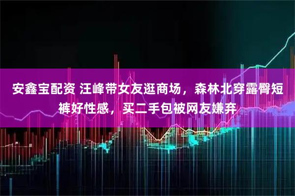 安鑫宝配资 汪峰带女友逛商场，森林北穿露臀短裤好性感，买二手包被网友嫌弃