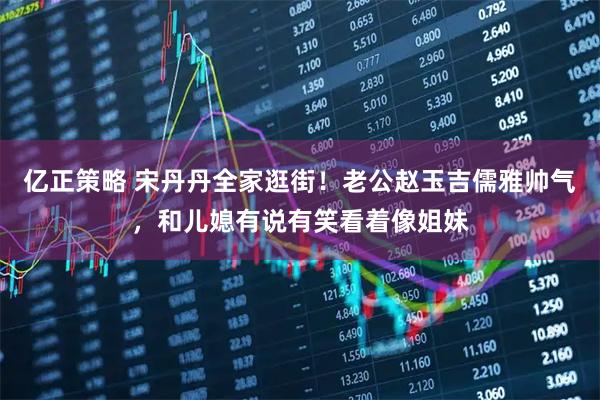 亿正策略 宋丹丹全家逛街！老公赵玉吉儒雅帅气，和儿媳有说有笑看着像姐妹