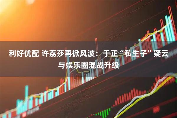 利好优配 许荔莎再掀风波：于正“私生子”疑云与娱乐圈混战升级