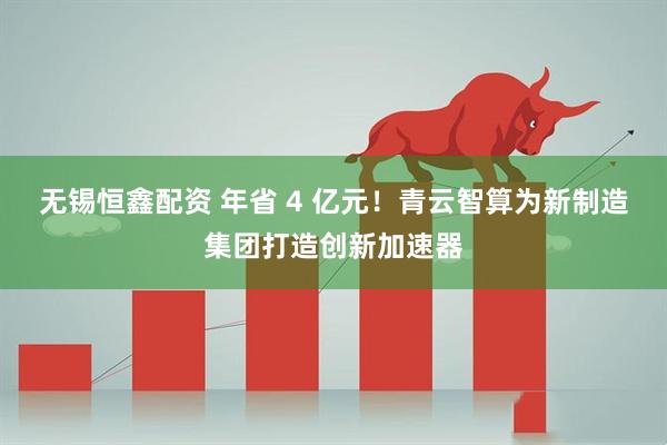 无锡恒鑫配资 年省 4 亿元！青云智算为新制造集团打造创新加速器