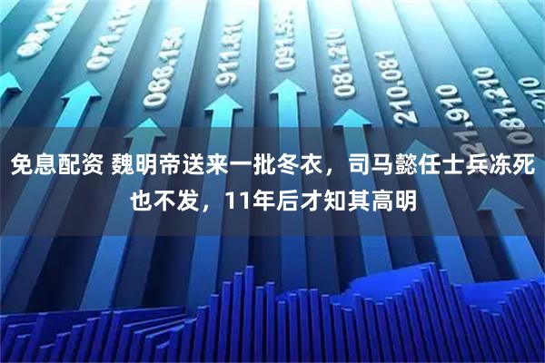 免息配资 魏明帝送来一批冬衣，司马懿任士兵冻死也不发，11年后才知其高明