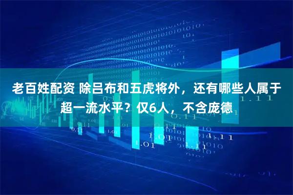 老百姓配资 除吕布和五虎将外，还有哪些人属于超一流水平？仅6人，不含庞德