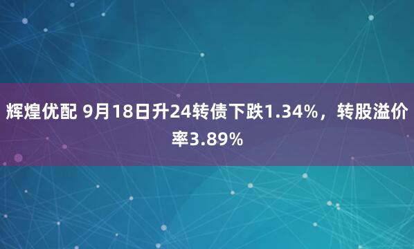 辉煌优配 9月18日升24转债下跌1.34%，转股溢价率3.89%