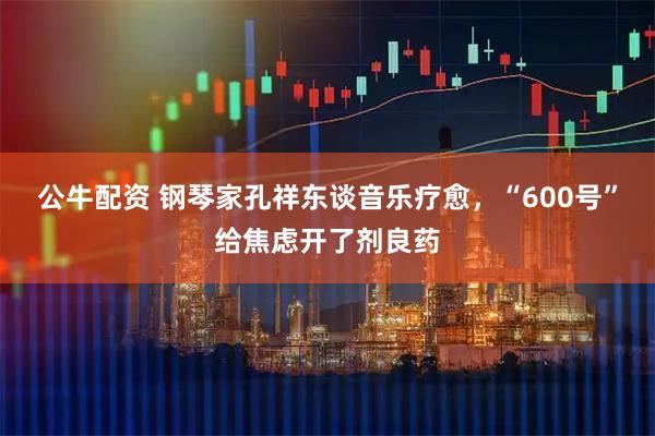 公牛配资 钢琴家孔祥东谈音乐疗愈，“600号”给焦虑开了剂良药