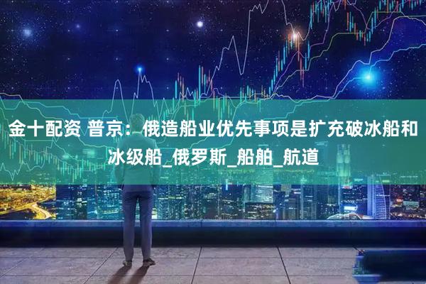金十配资 普京：俄造船业优先事项是扩充破冰船和冰级船_俄罗斯_船舶_航道