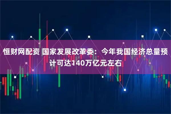 恒财网配资 国家发展改革委：今年我国经济总量预计可达140万亿元左右