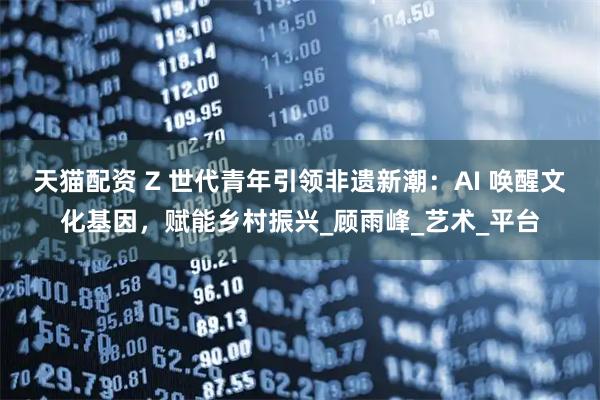 天猫配资 Z 世代青年引领非遗新潮：AI 唤醒文化基因，赋能乡村振兴_顾雨峰_艺术_平台