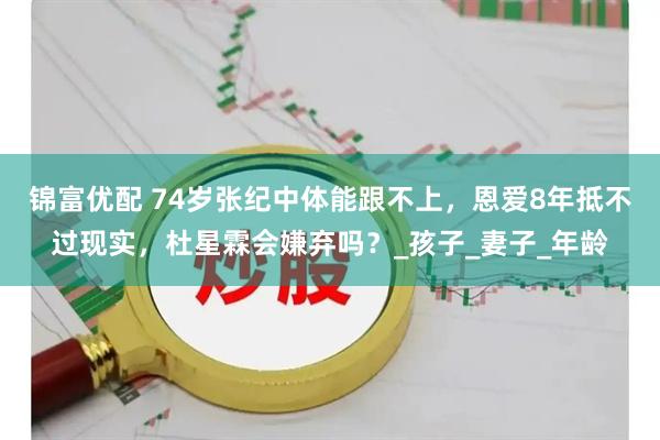 锦富优配 74岁张纪中体能跟不上，恩爱8年抵不过现实，杜星霖会嫌弃吗？_孩子_妻子_年龄
