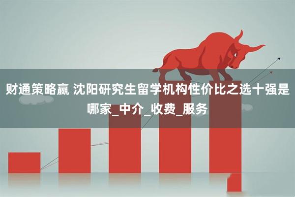 财通策略嬴 沈阳研究生留学机构性价比之选十强是哪家_中介_收费_服务