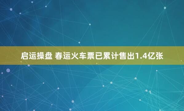 启运操盘 春运火车票已累计售出1.4亿张