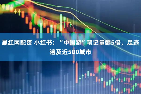 晟红网配资 小红书：“中国游”笔记量翻5倍，足迹遍及近500城市
