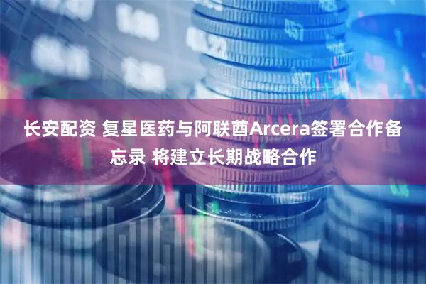 长安配资 复星医药与阿联酋Arcera签署合作备忘录 将建立长期战略合作